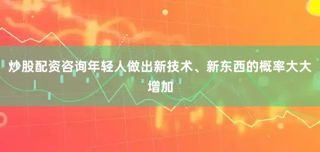 炒股配资咨询年轻人做出新技术、新东西的概率大大增加