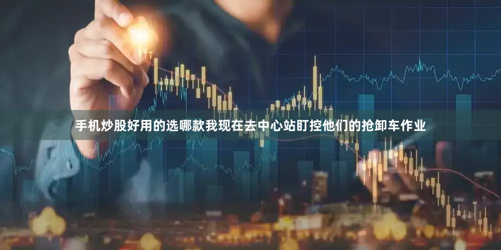 手机炒股好用的选哪款我现在去中心站盯控他们的抢卸车作业