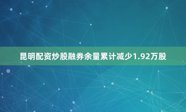 昆明配资炒股融券余量累计减少1.92万股