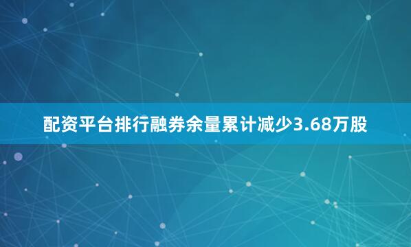 配资平台排行融券余量累计减少3.68万股