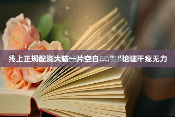 线上正规配资大脑一片空白....”“论证干瘪无力